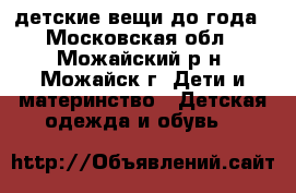 детские вещи до года - Московская обл., Можайский р-н, Можайск г. Дети и материнство » Детская одежда и обувь   